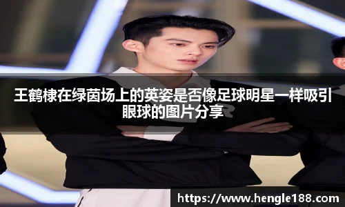 王鹤棣在绿茵场上的英姿是否像足球明星一样吸引眼球的图片分享